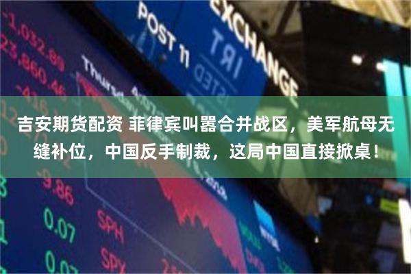 吉安期货配资 菲律宾叫嚣合并战区，美军航母无缝补位，中国反手制裁，这局中国直接掀桌！
