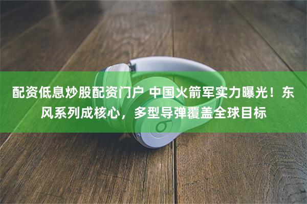 配资低息炒股配资门户 中国火箭军实力曝光！东风系列成核心，多型导弹覆盖全球目标