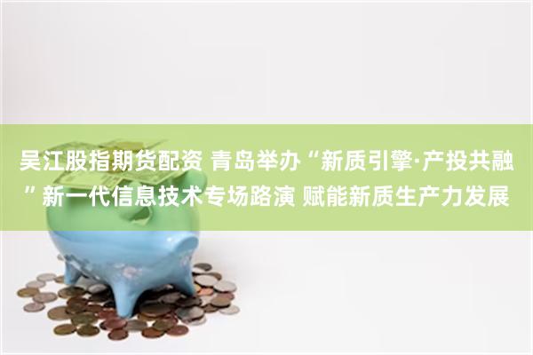 吴江股指期货配资 青岛举办“新质引擎·产投共融”新一代信息技术专场路演 赋能新质生产力发展