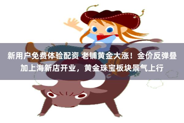 新用户免费体验配资 老铺黄金大涨!金价反弹叠加上海新店开业,黄金珠宝板块景气上行