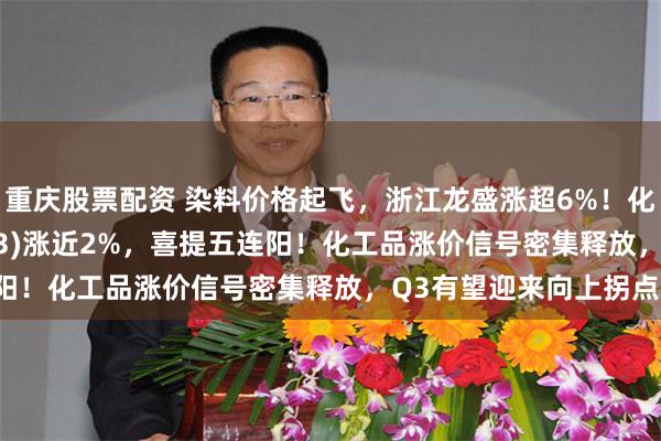 重庆股票配资 染料价格起飞，浙江龙盛涨超6%！化工ETF汇添富(159093)涨近2%，喜提五连阳！化工品涨价信号密集释放，Q3有望迎来向上拐点！