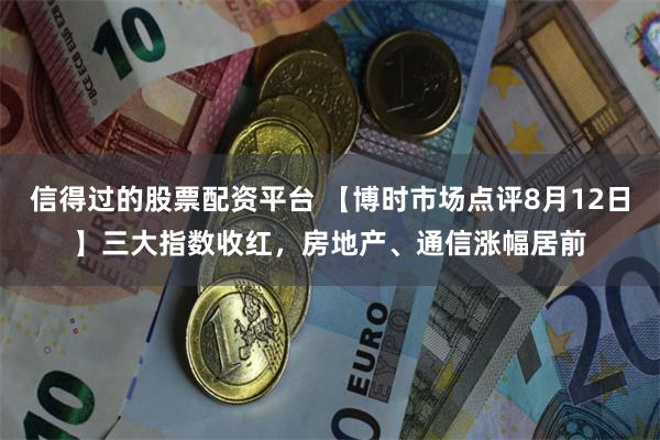 信得过的股票配资平台 【博时市场点评8月12日】三大指数收红，房地产、通信涨幅居前