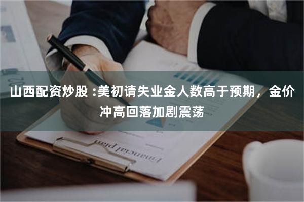 山西配资炒股 :美初请失业金人数高于预期，金价冲高回落加剧震荡