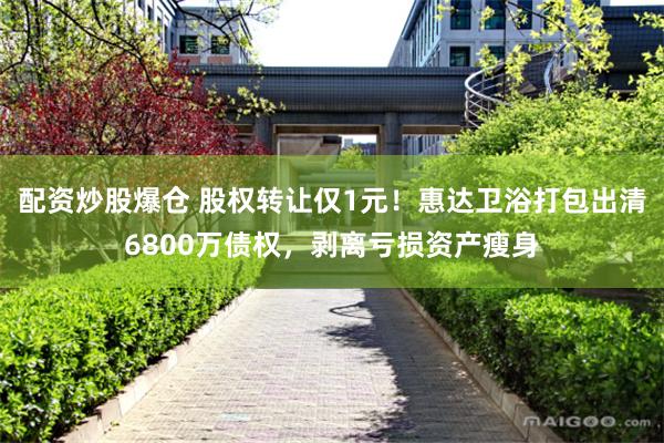 配资炒股爆仓 股权转让仅1元！惠达卫浴打包出清6800万债权，剥离亏损资产瘦身