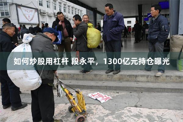 如何炒股用杠杆 段永平，1300亿元持仓曝光