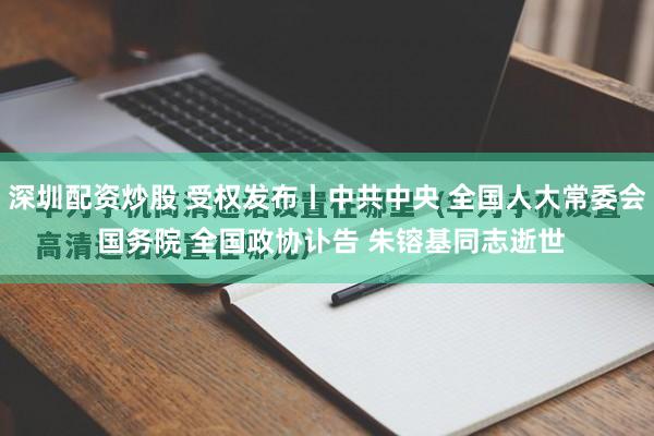 深圳配资炒股 受权发布丨中共中央 全国人大常委会 国务院 全国政协讣告 朱镕基同志逝世