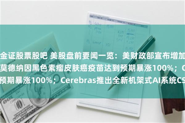 金证股票股吧 美股盘前要闻一览：美财政部宣布增加长期国债的回购规模；莫德纳因黑色素瘤皮肤癌疫苗达到预期暴涨100%；Cerebras推出全新机架式AI系统CS-4