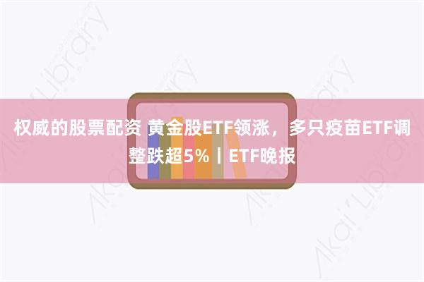权威的股票配资 黄金股ETF领涨，多只疫苗ETF调整跌超5%丨ETF晚报
