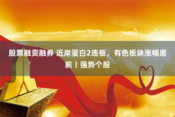 股票融资融券 近岸蛋白2连板，有色板块涨幅居前丨强势个股