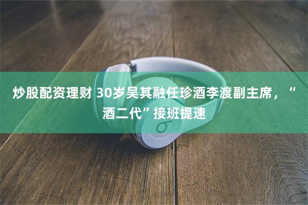 炒股配资理财 30岁吴其融任珍酒李渡副主席，“酒二代”接班提速