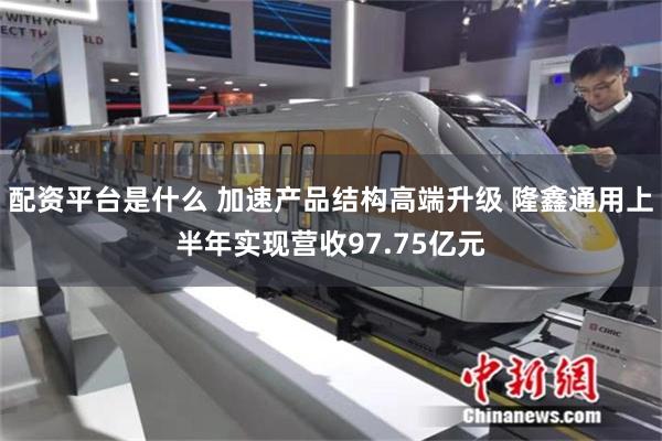 配资平台是什么 加速产品结构高端升级 隆鑫通用上半年实现营收97.75亿元