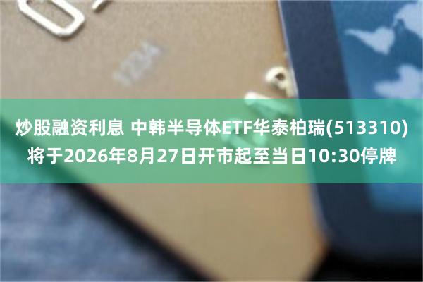 炒股融资利息 中韩半导体ETF华泰柏瑞(513310)将于2026年8月27日开市起至当日10:30停牌