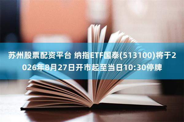 苏州股票配资平台 纳指ETF国泰(513100)将于2026年8月27日开市起至当日10:30停牌