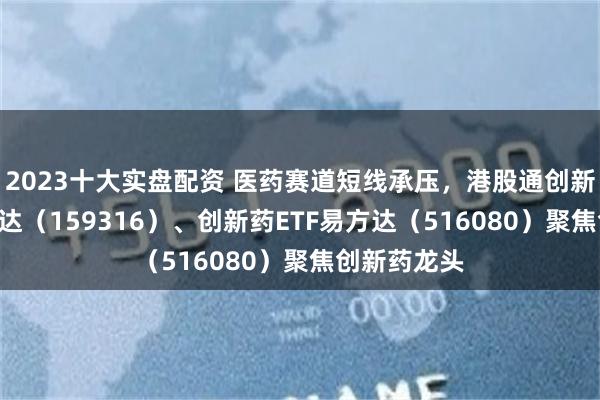 2023十大实盘配资 医药赛道短线承压，港股通创新药ETF易方达（159316）、创新药ETF易方达（516080）聚焦创新药龙头