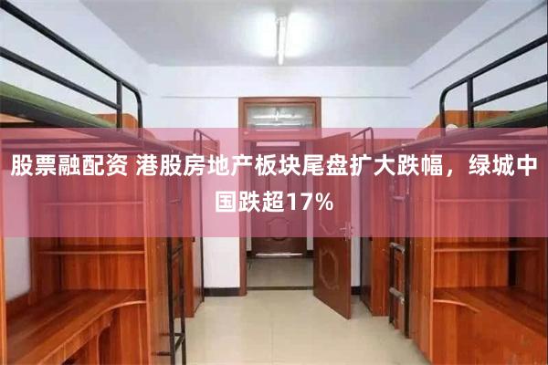 股票融配资 港股房地产板块尾盘扩大跌幅，绿城中国跌超17%