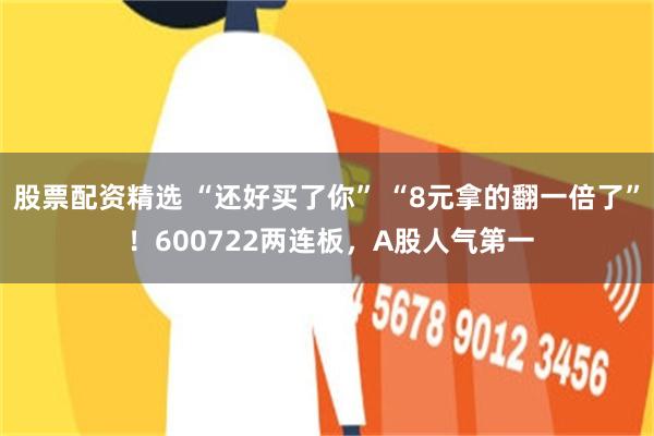 股票配资精选 “还好买了你” “8元拿的翻一倍了” ！600722两连板，A股人气第一
