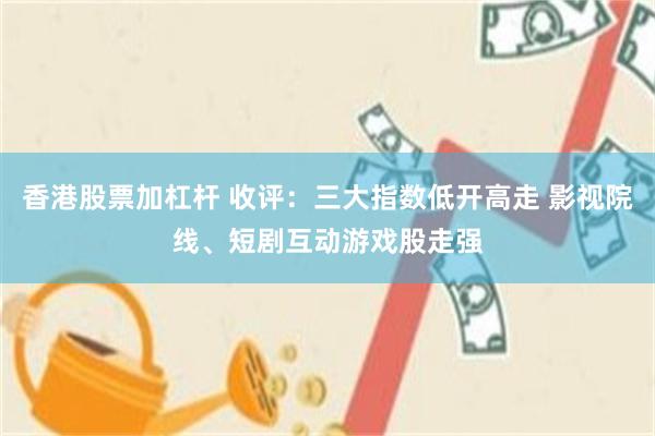 香港股票加杠杆 收评：三大指数低开高走 影视院线、短剧互动游戏股走强