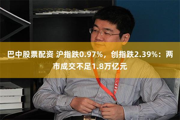 巴中股票配资 沪指跌0.97%，创指跌2.39%：两市成交不足1.8万亿元
