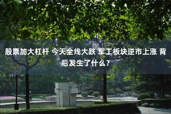 股票加大杠杆 今天全线大跌 军工板块逆市上涨 背后发生了什么？