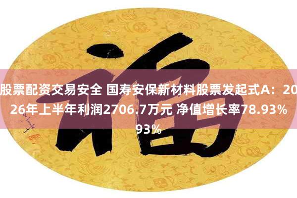 股票配资交易安全 国寿安保新材料股票发起式A：2026年上半年利润2706.7万元 净值增长率78.93%