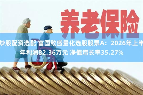 炒股配资选配 富国致盛量化选股股票A：2026年上半年利润82.36万元 净值增长率35.27%