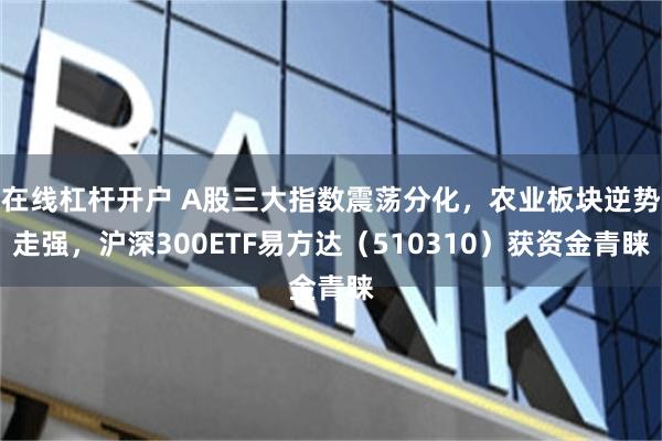 在线杠杆开户 A股三大指数震荡分化，农业板块逆势走强，沪深300ETF易方达（510310）获资金青睐