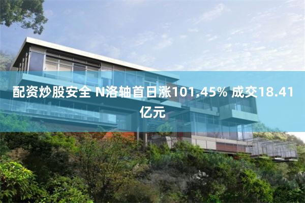 配资炒股安全 N洛轴首日涨101.45% 成交18.41亿元