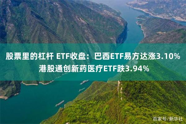 股票里的杠杆 ETF收盘：巴西ETF易方达涨3.10% 港股通创新药医疗ETF跌3.94%