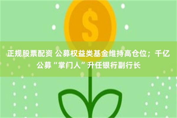正规股票配资 公募权益类基金维持高仓位；千亿公募“掌门人”升任银行副行长