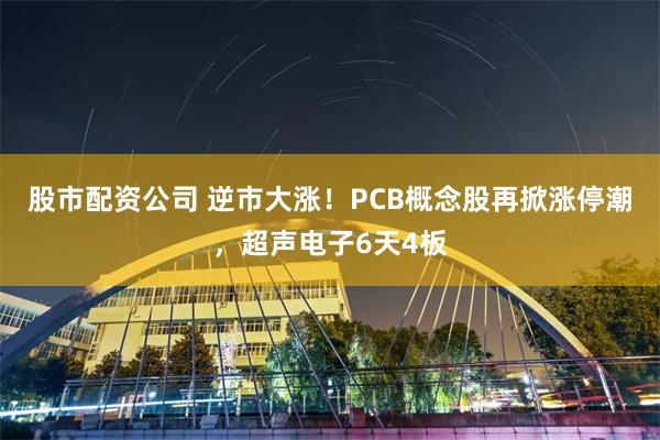 股市配资公司 逆市大涨!PCB概念股再掀涨停潮,超声电子6天4板