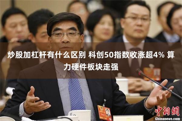 炒股加杠杆有什么区别 科创50指数收涨超4% 算力硬件板块走强