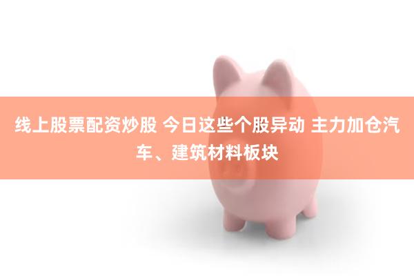 线上股票配资炒股 今日这些个股异动 主力加仓汽车、建筑材料板块