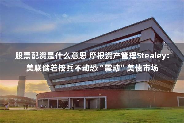 股票配资是什么意思 摩根资产管理Stealey：美联储若按兵不动恐“震动”美债市场