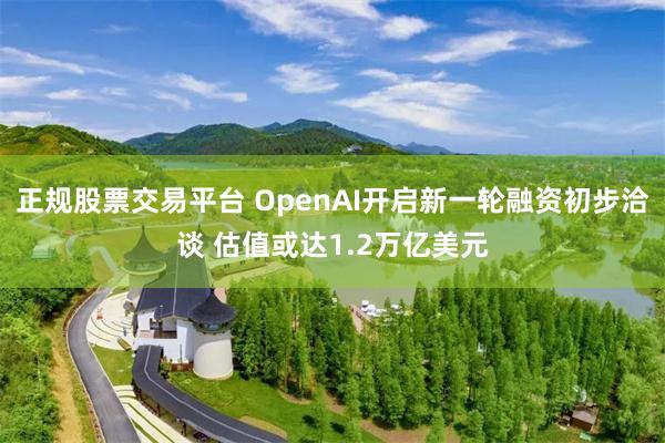 正规股票交易平台 OpenAI开启新一轮融资初步洽谈 估值或达1.2万亿美元