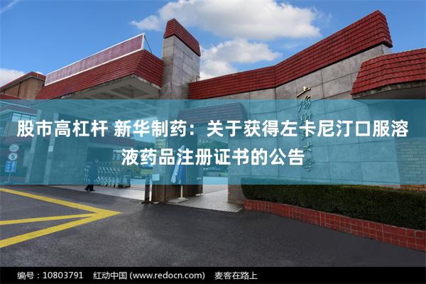 股市高杠杆 新华制药:关于获得左卡尼汀口服溶液药品注册证书的公告