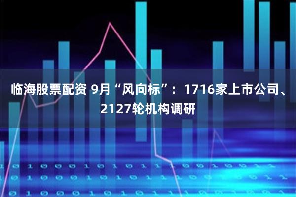 临海股票配资 9月“风向标”：1716家上市公司、2127轮机构调研