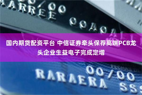 国内期货配资平台 中信证券牵头保荐高端PCB龙头企业生益电子完成定增