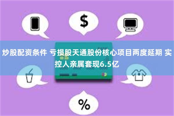 炒股配资条件 亏损股天通股份核心项目两度延期 实控人亲属套现6.5亿
