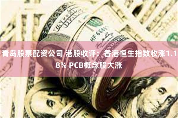 青岛股票配资公司 港股收评：香港恒生指数收涨1.18% PCB概念股大涨