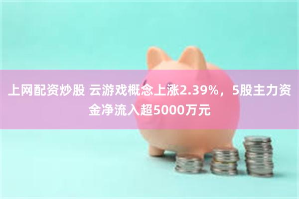 上网配资炒股 云游戏概念上涨2.39%，5股主力资金净流入超5000万元