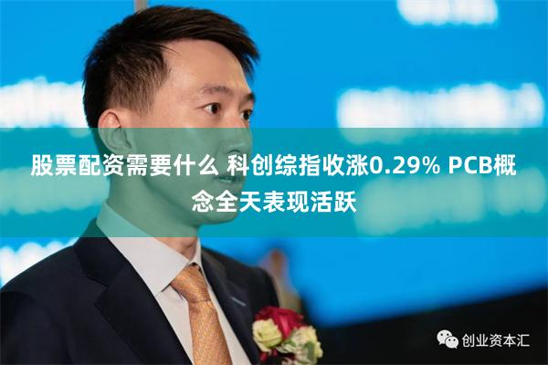 股票配资需要什么 科创综指收涨0.29% PCB概念全天表现活跃