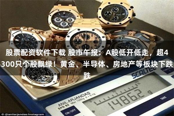 股票配资软件下载 股市午报：A股低开低走，超4300只个股飘绿！黄金、半导体、房地产等板块下跌