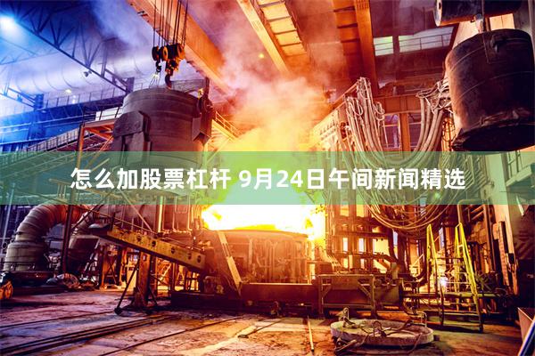 怎么加股票杠杆 9月24日午间新闻精选