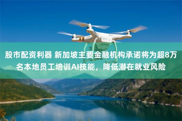 股市配资利器 新加坡主要金融机构承诺将为超8万名本地员工培训AI技能，降低潜在就业风险