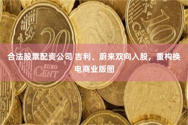合法股票配资公司 吉利、蔚来双向入股，重构换电商业版图