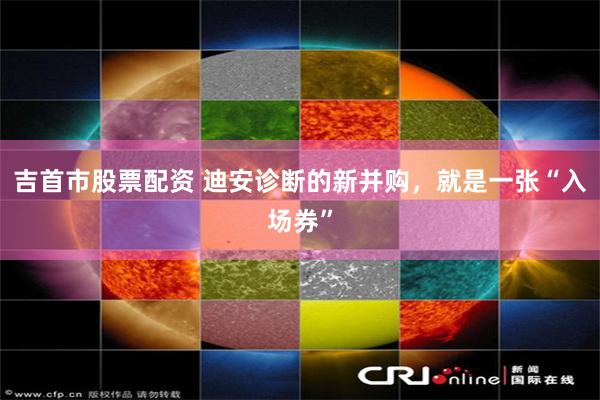 吉首市股票配资 迪安诊断的新并购，就是一张“入场券”