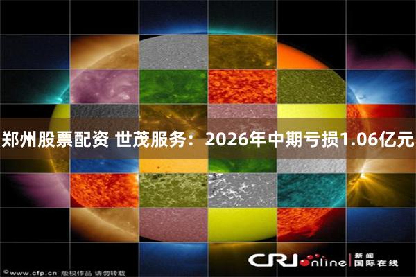 郑州股票配资 世茂服务：2026年中期亏损1.06亿元