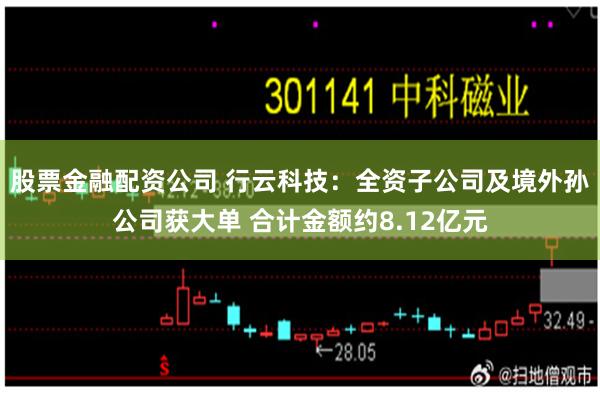 股票金融配资公司 行云科技：全资子公司及境外孙公司获大单 合计金额约8.12亿元