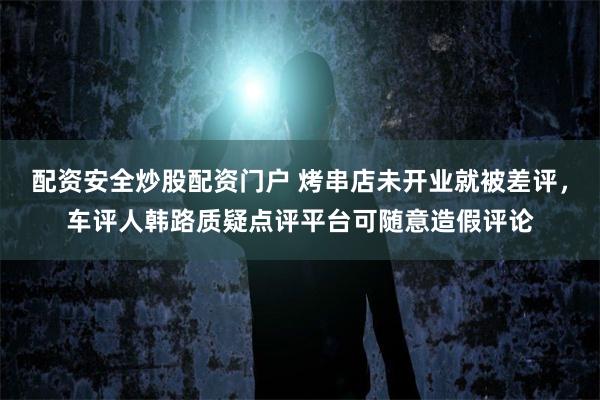 配资安全炒股配资门户 烤串店未开业就被差评，车评人韩路质疑点评平台可随意造假评论