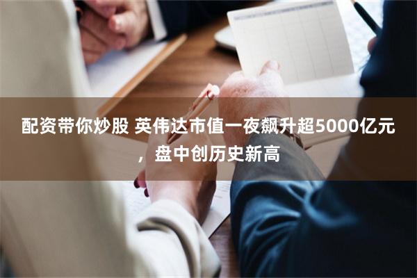 配资带你炒股 英伟达市值一夜飙升超5000亿元，盘中创历史新高
